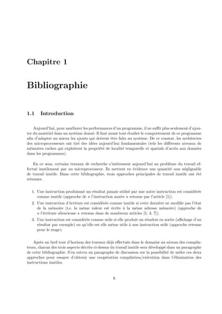 Chapitre 1 
Bibliographie 
1.1 Introduction 
Aujourd’hui, pour am´eliorer les performances d’un programme, il ne suffit plus seulement d’ajou-ter 
du mat´eriel dans un syst`eme donn´e. Il faut avant tout ´etudier le comportement de ce programme 
afin d’adapter au mieux les ajouts qui doivent ˆetre faits au syst`eme. De ce constat, les architectes 
des microprocesseurs ont tir´e des id´ees aujourd’hui fondamentales (tels les diff´erents niveaux de 
m´emoires caches qui exploitent la propri´et´e de localit´e temporelle et spatiale d’acc`es aux donn´ees 
dans les programmes). 
En ce sens, certains travaux de recherche s’int´eressent aujourd’hui au probl`eme du travail ef-fectu 
´e inutilement par un microprocesseur. Ils mettent en ´evidence une quantit´e non n´egligeable 
de travail inutile. Dans cette bibliographie, trois approches principales de travail inutile ont ´et´e 
retenues. 
1. Une instruction produisant un r´esultat jamais utilis´e par une autre instruction est consid´er´ee 
comme inutile (approche de « l’instruction morte » retenue par l’article [1]). 
2. Une instruction d’´ecriture est consid´er´ee comme inutile si cette derni`ere ne modifie pas l’´etat 
de la m´emoire (i.e. la mˆeme valeur est ´ecrite `a la mˆeme adresse m´emoire) (approche de 
« l’´ecriture silencieuse » retenue dans de nombreux articles [5, 3, 7]). 
3. Une instruction est consid´er´ee comme utile si elle produit un r´esultat en sortie (affichage d’un 
r´esultat par exemple) ou qu’elle est elle mˆeme utile `a une instruction utile (approche retenue 
pour le stage). 
Apr`es un bref tour d’horizon des travaux d´ej`a effectu´es dans le domaine au niveau des compila-teurs, 
chacun des trois aspects d´ecrits ci-dessus du travail inutile sera d´evelopp´e dans un paragraphe 
de cette bibliographie. S’en suivra un paragraphe de discussion sur la possibilit´e de mˆeler ces deux 
approches pour essayer d’obtenir une coop´eration compilation/ex´ecution dans l’´elimination des 
instructions inutiles. 
9 
 