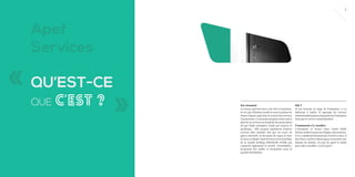 7

Apef
Services

« QU’EST-CE
QUE

C’EST ?

»

En résumé

Où ?

Le réseau Apef Services a été créé à Castelnaule-Lez par Christian Junik et œuvre partout en
France depuis 1992 dans le secteur des services
à la personne. L’entreprise propose entre autres
plus de 20 services au domicile des particuliers
tel que l’aide ménagère, l’aide aux seniors, le
jardinage... Elle propose également d’autres
services plus insolites tels que les cours de
gym à domicile, la livraison de repas ou bien
la mise en beauté ! Apef Services est la franchise
de la société holding (FRANCHI D’OM) qui
comporte également la société «Formalidée»
proposant des audits et formations pour la
grande distribution.

Je me trouvais au siège de l’entreprise, à La
Salicorne à Lattes. Il regroupe les services
administratifs propres à la gestion de l’entreprise
ainsi que le service communication.

Comment s’y rendre
L’entreprise se trouve entre l’arrêt Pablo
Picasso et Boirargues sur la ligne 3 du tramway.
Il n’y a malheureusement pas d’arrêt en face, il
faut donc s’arrêter à Boirargues et marcher une
dizaine de minute. Un peu de sport le matin
pour aller travailler, c’est le pied !

 