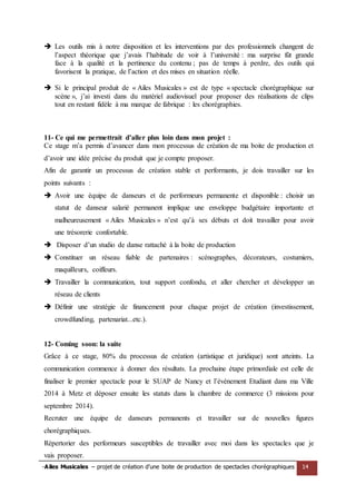 -Ailes Musicales – projet de création d’une boite de production de spectacles chorégraphiques 14 
 Les outils mis à notre disposition et les interventions par des professionnels changent de l’aspect théorique que j’avais l’habitude de voir à l’université : ma surprise fût grande face à la qualité et la pertinence du contenu ; pas de temps à perdre, des outils qui favorisent la pratique, de l’action et des mises en situation réelle. 
 Si le principal produit de « Ailes Musicales » est de type « spectacle chorégraphique sur scène », j’ai investi dans du matériel audiovisuel pour proposer des réalisations de clips tout en restant fidèle à ma marque de fabrique : les chorégraphies. 
11- Ce qui me permettrait d’aller plus loin dans mon projet : 
Ce stage m’a permis d’avancer dans mon processus de création de ma boite de production et d’avoir une idée précise du produit que je compte proposer. 
Afin de garantir un processus de création stable et performants, je dois travailler sur les points suivants : 
 Avoir une équipe de danseurs et de performeurs permanente et disponible : choisir un statut de danseur salarié permanent implique une enveloppe budgétaire importante et malheureusement « Ailes Musicales » n’est qu’à ses débuts et doit travailler pour avoir une trésorerie confortable. 
 Disposer d’un studio de danse rattaché à la boite de production 
 Constituer un réseau fiable de partenaires : scénographes, décorateurs, costumiers, maquilleurs, coiffeurs. 
 Travailler la communication, tout support confondu, et aller chercher et développer un réseau de clients 
 Définir une stratégie de financement pour chaque projet de création (investissement, crowdfunding, partenariat...etc.). 
12- Coming soon: la suite 
Grâce à ce stage, 80% du processus de création (artistique et juridique) sont atteints. La communication commence à donner des résultats. La prochaine étape primordiale est celle de finaliser le premier spectacle pour le SUAP de Nancy et l’événement Etudiant dans ma Ville 2014 à Metz et déposer ensuite les statuts dans la chambre de commerce (3 missions pour septembre 2014). 
Recruter une équipe de danseurs permanents et travailler sur de nouvelles figures chorégraphiques. 
Répertorier des performeurs susceptibles de travailler avec moi dans les spectacles que je vais proposer.  