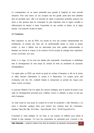 -Ailes Musicales – projet de création d’une boite de production de spectacles chorégraphiques 15 
La communication est un aspect primordial pour garantir la longévité de toute nouvelle entreprise. Pour cette raison, cet axe occupera une très grande partie dans mon calendrier dans les prochains mois : aller à la rencontre de clients et partenaires potentiels, proposer des shows à titre gracieux dans les événements les plus importants dans la région, travailler le référencement sur internet et tenter l’exportation de mes activités en dehors de la région lorraine, à la recherche de plus de clients. 
13- Conclusion 
Mon expérience au sein du PEEL m’a permis de vivre une aventure entrepreneuriale très enrichissante, un premier pas dans une vie professionnelle choisie en créant sa propre activité : je tiens à féliciter tous les intervenants pour leurs qualités professionnelles et humaines qui forcent le respect, je les remercie d’avoir accepté de partager leurs expériences et leurs savoir-faire avec nous. 
Grace à ce stage, j’ai pu avoir une attitude plus responsable, consciencieuse et méthodique dans le développement de mon projet de création de boite de production de spectacles chorégraphiques. 
J’ai appris grâce au PEEL que réussir un projet de création d’entreprise se fait sur le terrain, en allant chercher l’information, le soutien et le financement. J’ai compris qu’un chef d’entreprise doit être fort, combatif, humain et entreprenant en prenant des risques pour mener à terme son projet. 
Le parcours Business Unit m’a appris des moyens techniques pour la gestion de projet et des outils de développement personnel pour s’affirmer, trouver et défendre sa place en tant que chef d’entreprise. 
Au stade actuel de mon projet de création de la boite de production « Ailes Musicales », j’ai réussi à décrocher quelques dates pour montrer mes créations dans des évènements : (Etudiant Dans Ma Ville 2014 Metz – Open Moselle 2014 – SUAP Nancy2014/15). 
Concernant le statut juridique de ma boite, je suis toujours en réflexion pour choisir la formule la plus adéquate. J’ai reçu des propositions de partenariat pour s’associer à des  