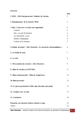 -Ailes Musicales – projet de création d’une boite de production de spectacles chorégraphiques 2 
Sommaire 
page 
1. PEEL : Pôle Entrepreneuriat Etudiant de Lorraine 
2 
2. Organigramme de la structure PEEL 
3 
3. Idéo : Concevoir et évaluer une opportunité 
Contexte 
Idéo : un outil de formation 
Les mécanismes en jeu 
4 
4 
4 
4 
Intention pédagogique 
Contenu de la formation 
4 
5 
4. Origine du projet « Ailes Musicales : les spectacles chorégraphiques » 
6 
5. La feuille de route 
6. Le suivi 
7. Préssentation du scénario « Ailes Musicale » 
8. Bilan de création au 31/07/2014 
9. Bilan entrepreneurial / Bilan de compétences 
10. Bilan personnel 
11. Ce qui me permettrait d’aller plus loin dans mon projet 
12. Coming soon : la suite 
13. Conclusion 
Panorama des missions réalisées durant le stage 
Annexe 
7 
8 
9 
11 
12 
12 
13 
13 
14 
15 
16  