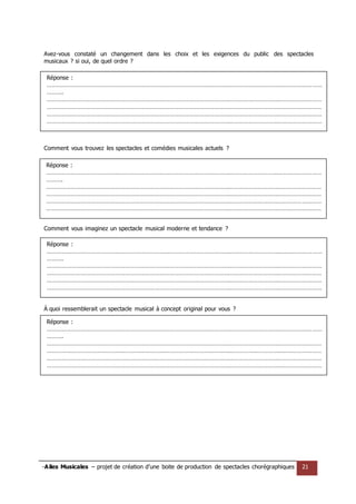 -Ailes Musicales – projet de création d’une boite de production de spectacles chorégraphiques 21 
Réponse : …………………………………………………………………………………………………………………………………………………… ………. …………………………………………………………………………………………………………………………………………………… …………………………………………………………………………………………………………………………………………………… …………………………………………………………………………………………………………………………………………………… …………………………………………………………………………………………………………………………………………………… …………………………………………………………………………………………………………………………………………………… ………………………………………………………………………………………………………………………………………………… 
Réponse : …………………………………………………………………………………………………………………………………………………… ………. …………………………………………………………………………………………………………………………………………………… …………………………………………………………………………………………………………………………………………………… …………………………………………………………………………………………………………………………………………………… …………………………………………………………………………………………………………………………………………………… …………………………………………………………………………………………………………………………………………………… ………………………………………………………………………………………………………………………………………………… 
Réponse : …………………………………………………………………………………………………………………………………………………… ………. …………………………………………………………………………………………………………………………………………………… …………………………………………………………………………………………………………………………………………………… …………………………………………………………………………………………………………………………………………………… …………………………………………………………………………………………………………………………………………………… …………………………………………………………………………………………………………………………………………………… ………………………………………………………………………………………………………………………………………………… 
Réponse : …………………………………………………………………………………………………………………………………………………… ………. …………………………………………………………………………………………………………………………………………………… …………………………………………………………………………………………………………………………………………………… …………………………………………………………………………………………………………………………………………………… …………………………………………………………………………………………………………………………………………………… …………………………………………………………………………………………………………………………………………………… ………………………………………………………………………………………………………………………………………………… 
Avez-vous constaté un changement dans les choix et les exigences du public des spectacles musicaux ? si oui, de quel ordre ? 
Comment vous trouvez les spectacles et comédies musicales actuels ? 
Comment vous imaginez un spectacle musical moderne et tendance ? 
À quoi ressemblerait un spectacle musical à concept original pour vous ? 
