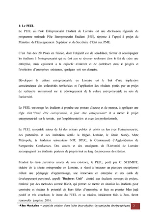 -Ailes Musicales – projet de création d’une boite de production de spectacles chorégraphiques 3 
1- Le PEEL 
Le PEEL ou Pôle Entrepreneuriat Etudiant de Lorraine est une déclinaison régionale du programme nationale Pôle Entrepreneuriat Etudiant (PEE), réponse à l’appel à projet du Ministère de l’Enseignement Supérieur et du Secrétaire d’Etat aux PME. 
C’est l’un des 20 Pôles en France, dont l’objectif est de sensibiliser, former et accompagner les étudiants à l’entrepreneuriat qui ne doit pas se résumer seulement dans le fait de créer une entreprise, mais également à la capacité d’innover et de contribuer dans le progrès et l’évolution d’entreprises existantes, quelques soit son domaine. 
Développer la culture entrepreneuriale en Lorraine est le fruit d’une implication consciencieuse des collectivités territoriales et l’application des résultats portés par un projet de recherche international sur le développement de la culture entrepreneuriale au sein de l’université. 
Le PEEL encourage les étudiants à prendre une posture d’acteur et de meneur, à appliquer une règle d’or :"Pour être entrepreneur, il faut être entreprenant" et à mener le projet entrepreneurial sur le terrain, par l’expérimentation et avec des professionnels. 
Le PEEL rassemble autour de lui des acteurs publics et privés en lien avec l’entrepreneuriat, des partenaires et des institutions actifs : la Région Lorraine, le Grand Nancy, Metz Métropole, la fondation universitaire NIT, BPLC, la Communauté d’Agglomération de Sarrguemine Confluences. Des coachs et des enseignants de l’Université de Lorraine accompagnent les étudiants porteurs de projets tout au long du processus de création. 
Pendant les trois premières années de son existence, le PEEL, porté par C. SCHMITT, titulaire de la chaire entreprendre en Lorraine, a réussi à instaurer un parcours exceptionnel mêlant une pédagogie d’apprentissage, une immersion en entreprise et des outils de développement personnel, appelé "Business Unit" destiné aux étudiants porteurs de projets, renforcé par des méthodes comme IDéO, qui permet de mettre en situation les étudiants pour construire et évaluer le potentiel de leurs idées d’entreprise, et face au premier bilan jugé positif et très concluant, le statut du PEEL et sa mission, initialement fixés à 3ans, furent renouvelés jusqu’au 2016.  