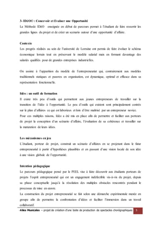 -Ailes Musicales – projet de création d’une boite de production de spectacles chorégraphiques 5 
3- IDéO© : Concevoir et Evaluer une Opportunité 
La Méthode IDéO enseignée en début de parcours permet à l’étudiant de faire ressortir les grandes lignes du projet et de créer un scenario autour d’une opportunité d’affaire. 
Contexte 
Les progrès réalisés au sein de l’université de Lorraine ont permis de faire évoluer le schéma économique lorrain tout en préservant le modèle salarial mais en formant davantage des salariés qualifiés pour de grandes entreprises industrielles. 
On assiste à l’apparition du modèle de l’entrepreneuriat qui, contrairement aux modèles traditionnels statiques et pauvres en organisation, est dynamique, optimal et efficace dans sa représentation fonctionnelle. 
Idéo : un outil de formation 
Il existe très peu d’outils qui permettent aux jeunes entrepreneurs de travailler sur la transition de l’idée à l’opportunité. Le peu d’outils qui existent sont principalement centrés sur le plan d’affaires ce qui est laborieux et loin d’être maîtrisé par un entrepreneur novice. 
Pour ces multiples raisons, Idéo a été mis en place afin de permettre et faciliter aux porteurs de projet la conception d’un scénario d’affaire, l’évaluation de sa cohérence et travailler sur la maturation de leurs idées. 
Les mécanismes en jeu 
L’étudiant, porteur de projet, construit un scénario d’affaires en se projetant dans le futur entrepreneurial à partir d’hypothèses plausibles et en passant d’une vision locale de son idée à une vision globale de l’opportunité. 
Intention pédagogique 
Le parcours pédagogique pensé par le PEEL vise à faire découvrir aux étudiants porteurs de projets l’esprit entrepreneurial qui est un engagement indéfectible vis-à-vis du projet, depuis sa phase conceptuelle jusqu’à la résolution des multiples obstacles rencontrés pendant le processus de mise en oeuvre. 
La construction du projet entrepreneurial se fait selon une démarche expérimentale menée en groupe afin de permettre la confrontation d’idées et faciliter l’immersion dans un travail collaboratif.  
