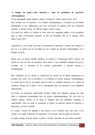 -Ailes Musicales – projet de création d’une boite de production de spectacles chorégraphiques 7 
4- Origine du projet « Ailes musicales » : boite de production de spectacles chorégraphiques 
Je suis chorégraphe depuis plusieurs années et instructeur Zumba depuis février 2014. 
Mon aventure avec le spectacle et les créations chorégraphiques a commencé par de timides participations et des collaborations avec des associations de quartiers pour des événements caritatifs, le dernier en date : les 48H de la ligue contre le cancer. 
J’ai animé des ateliers de création de show pour des organismes publics et des particuliers dans le cadre d’événements ponctuels : la fête des travailleurs, fête de la musique, TEDx Mines Nancy 2014. 
Aujourd’hui, je veux monter ma boite de production de spectacles et donner une existence et une vie à un univers qui me ressemble qui est le monde du spectacle chorégraphique sur le principe de Battle. 
Depuis que j’ai intégré l’Institut Européen de Cinéma et d’Audiovisuel (IECA Nancy), j’ai décidé de créer ma boîte de production. Mon univers et mes sensibilités artistiques font que je m’oriente vers le spectacle et les créations audiovisuelles à caractère musical et chorégraphique. 
Mon orientation vers le cinéma et l’audiovisuel m’a permis de me libérer artistiquement et propulsé mes envies vers la production et la réalisation de projets musicaux chorégraphiques. Ce projet naît du fait de ma passion pour les séries et comédies musicales et la volonté de transposer l’univers de la danse et de la chorégraphie dans des spectacles et des réalisations audiovisuelles. 
Les boites de productions audiovisuelles lorraines offrent une réalisation classique des clips vidéo et demeurent traditionnelles dans les projets cinématographiques. De mon côté, je souhaite explorer l’univers de la danse et l’intégrer dans des réalisations artistiques et audiovisuelles, créer ma boîte de production et monter un spectacle musical et l’exporter, à long terme, sur tout le territoire. 
Ce constat a donné une légitimité à mon projet et m’a réconforté dans mon choix. J’ai la volonté et le souhait d’apporter de l’originalité et du nouveau dans le monde du spectacle. 
La région regorge de jeunes talents et artistes à advenir, autrement dit, des clients potentiels. 
 