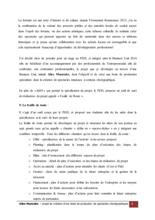 -Ailes Musicales – projet de création d’une boite de production de spectacles chorégraphiques 8 
La lorraine est une terre d’histoire et de culture, depuis l’événement Renaissance 2013, j’ai eu la confirmation de la volonté des pouvoirs publics et des autorités locales de vouloir ancrer dans l’esprit des lorrains, via des actions artistiques, cette richesse culturelle. Je souhaite créer des spectacles qui peuvent apporter un brin de modernité dans des oeuvres et tableaux historiques et je pense qu’une collaboration avec les acteurs locaux est envisageable et que cela représenterait beaucoup d’opportunités de développement professionnel 
J’ai décidé alors de postuler pour un stage au PEEL et intégrer ainsi la Business Unit 2014 afin de bénéficier d’un accompagnement par des professionnels de l’entrepreneuriat afin de confronter, aux contraintes professionnelles, le projet que je développe au travers d’une Business Unit, intitulé Ailes Musicales, dont l’objectif et de créer une boite de production spécialisée dans la création de spectacles musicaux à contenu chorégraphique. 
En plus de « IdéO » qui permet la spécification du projet, le PEEL propose un outil de suivi de réalisation de projet appelé « Feuille de Route ». 
5- La feuille de route : 
Il s’agit d’un outil conçu par le PEEL et proposé aux étudiants afin de les aider dans la spécification et le suivi de leurs projets. 
La feuille de route permet de décortiquer un projet et structurer les idées de son porteur en sept grands axes qu’on appelle « chantier » défini en « macros-tâches » en y intégrant une condition temporelle. Voici les différents chantiers qu’on trouve dans la feuille de route : 
o Offre : spécification de la nature de l’activité et du service proposé 
o Planning : planification dans le temps du plan d’exécution des étapes de réalisation du projet 
o Bilan : état d’avancement des différents aspects du projet 
o Opérations : détail du plan d’exécution et des étapes de réalisation du projet 
o Accès au marché : plan d’actions pour atteindre les clients (Com et Pub) 
o Gestion : choix du statut juridique de la future entreprise et la gestion de la trésorerie 
o Financement : plan d’actions pour définir les besoins de l’entreprise et les moyens pour trouver les fonds nécessaires et les subventions. 
o Communication & réseau : plan d’actions pour faire connaître la future entreprise auprès de partenaires  