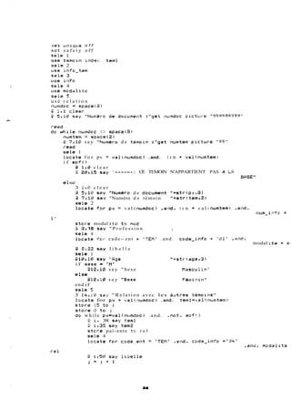 set ui7iqv.e o f f 
set s a f e t y off 
sc!e 1 
use trmoin index teml 
ce15 2 
cele 4 
u5.e rncldctli te 
seie 5 
usé r e l a t i o n 
i-ead 
do whilc iiurndoc .:1:::. spacei8) 
numtem = s?ace(2i 
;il ?'18: say "N~iinéro de timoin :"got isumtem picture "9%" 
rend 
sele 1 
locate f o r pv = val(numdoc) .and. t e m = val(numtern? 
i f eof ( ) 
3 Ir@ c l e a r 
@ 2gl 15 say "------ >. CE TEMOIN N'APPARTIENT PAS A LA 
BCIÇE " 
e 1 se 
3 1.C; c l e a r 
3 5,lGj Say "Num&ro de document "+strlpv,a) 
4 ?,la sa:# "Numéro de témoin "+str(tem,ê) 
sele 2 
locatr for pv = val (riumdoci .a;>d. t e m = v a l <numtemj .ai~d. 
stcli-s modal i te to mcfd 
18 say " P r o f e s s i o n , 
sele 4 
locate for cade- ent = 'TEM' .and. code-info = '81' .*rd. 
3 8,22 say l i b e l l e 
sele 1 
S1!2j91!3 say "Age "+str tacer3) 
i f sexe = .'MF 
:312 7 lQl say "Sexe Macicu 1 in" 
else 
@127:@ say "Sexe Féltiii-iii-i" 
end if 
s~le5 
3 14? 18 sav " R e l a t i o n avec les àutros témoii-15" 
lcqcats for pv = val~;inrn~o.ca)n d. tsml='~è.l(ix.imtern) 
stors 15 to i 
stoi-e Q to j 
do while pv=val(nctmdoc) .and. .nat. eof!) 
;3 il 38 sa7 teml 
@ ir3Y ssg tem? 
stc,i-e pai-ente to r e l 
sele 4 
lfirate for cc~d~-ei?=t >TEH 31-td. code-infc* ='34' 
nctrn-i cfcl = 
modal i te = K.. 
 
