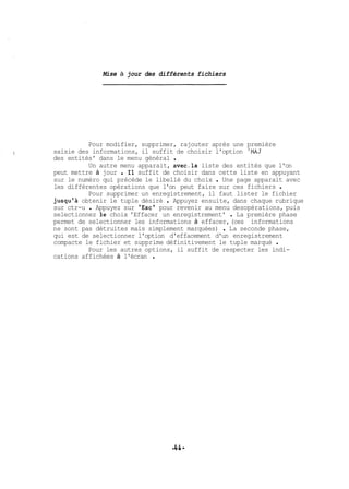 Mise à jour des différents fichiers 
Pour modifier, supprimer, rajouter après une première 
saisie des informations, il suffit de choisir l'option 'MAJ 
des entités' dans le menu général . 
Un autre menu apparait, avec.la liste des entités que l'on 
peut mettre à jour . Il suffit de choisir dans . cette liste en appuyant 
sur le numéro qui précède le libellé du choix Une page apparait avec 
les différentes opérations que l'on peut faire sur ces fichiers . 
Pour supprimer un enregistrement, il faut lister le fichier 
jusqu'à obtenir le tuple désiré . Appuyez ensuite, dans chaque rubrique 
sur ctr-u . Appuyez sur 'Esc' pour revenir au menu desopérations, puis 
selectionnez le choix 'Effacer un enregistrement' . La première phase 
permet de selectionner les informations à effacer, (ces informations 
ne sont pas détruites mais simplement marquées) . La seconde phase, 
qui est de selectionner l'option d'effacement d'un enregistrement 
compacte le fichier et supprime définitivement le tuple marqué . 
Pour les autres options, il suffit de respecter les indi-cations 
affichées à l'écran . 
 