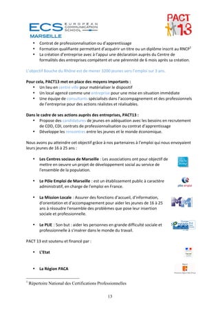 •   Contrat de professionnalisation ou d’apprentissage 
      •   Formation qualifiante permettant d’acquérir un titre ou un diplôme inscrit au RNCP1 
      •   La création d’entreprise avec à l’appui une déclaration auprès du Centre de 
          formalités des entreprises compétent et une pérennité de 6 mois après sa création.  
  
L’objectif Bouche du Rhône est de mener 3200 jeunes vers l’emploi sur 3 ans.  
  
Pour cela, PACT13 met en place des moyens importants :  
    • Un lieu en centre ville pour matérialiser le dispositif  
    • Un local agencé comme une entreprise pour une mise en situation immédiate  
    • Une équipe de consultants spécialisés dans l’accompagnement et des professionnels 
        de l’entreprise pour des actions réalistes et réalisables.  
  
Dans le cadre de ses actions auprès des entreprises, PACT13 :  
    • Propose des candidatures de jeunes en adéquation avec les besoins en recrutement 
        de CDD, CDI, contrats de professionnalisation ou contrat d’apprentissage  
    • Développe les rencontres entre les jeunes et le monde économique. 
 
Nous avons pu atteindre cet objectif grâce à nos partenaires à l’emploi qui nous envoyaient 
leurs jeunes de 16 à 25 ans : 
 
    • Les Centres sociaux de Marseille : Les associations ont pour objectif de 
        mettre en oeuvre un projet de développement social au service de 
        l'ensemble de la population. 
 
    • Le Pôle Emploi de Marseille : est un établissement public à caractère 
        administratif, en charge de l'emploi en France. 
 
    • La Mission Locale : Assurer des fonctions d'accueil, d'information, 
        d'orientation et d'accompagnement pour aider les jeunes de 16 à 25 
        ans à résoudre l'ensemble des problèmes que pose leur insertion 
        sociale et professionnelle. 
 
    • Le PLIE : Son but : aider les personnes en grande difficulté sociale et 
        professionnelle à s'insérer dans le monde du travail. 
 
PACT 13 est soutenu et financé par : 
 
    • L’Etat 
 
 
    • La Région PACA 

1
    Répertoire National des Certifications Professionnelles

                                                13
 