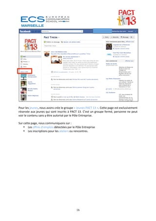  
 
Pour les jeunes, nous avons crée le groupe « Jeunes PACT 13 ». Cette page est exclusivement 
réservée  aux  jeunes  qui  sont  inscrits  à  PACT  13.  C’est  un  groupe  fermé,  personne  ne  peut 
voir le contenu sans y être autorisé par le Pôle Entreprise. 
 
Sur cette page, nous communiquons sur : 
    • Les offres d’emplois détectées par le Pôle Entreprise 
    • Les inscriptions pour les ateliers ou rencontres. 
 




                                                  16
 