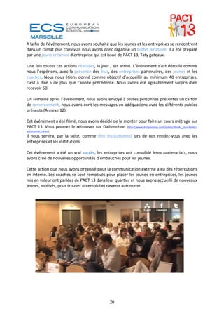 A la fin de l’événement, nous avons souhaité que les jeunes et les entreprises se rencontrent 
dans un climat plus convivial, nous avons donc organisé un buffet dinatoire. Il a été préparé 
par une jeune créatrice d’entreprise qui est issue de PACT 13, Taty gateaux. 
 
Une fois toutes ces actions réalisées, le jour j est arrivé. L’évènement s’est déroulé comme 
nous  l’espérions,  avec  la  présence  des  élus,  des  entreprises  partenaires,  des  jeunes  et  les 
coaches.  Nous  nous  étions  donné  comme  objectif  d’accueillir  au  minimum  40  entreprises, 
c’est  à  dire  5  de  plus  que  l’année  précédente.  Nous  avons  été  agréablement  surpris  d’en 
recevoir 50. 
 
Un semaine après l’événement, nous avons envoyé à toutes personnes présentes un carton 
de remerciement, nous avons écrit les messages en adéquations avec les différents publics 
présents (Annexe 12). 
 
Cet événement a été filmé, nous avons décidé de le monter pour faire un cours métrage sur 
PACT  13.  Vous  pourrez  le  retrouver  sur  Dailymotion  (http://www.dailymotion.com/video/xfhv4v_plus‐belle‐l‐
autonomie_news).  
Il  nous  servira,  par  la  suite,  comme  film  institutionnel  lors  de  nos  rendez‐vous  avec  les 
entreprises et les institutions. 
 
Cet  événement  a  été  un  vrai  succès,  les  entreprises  ont  consolidé  leurs  partenariats,  nous 
avons créé de nouvelles opportunités d’embauches pour les jeunes. 
 
Cette action que nous avons organisé pour la communication externe a eu des répercutions 
en interne. Les coaches se sont remotivés pour placer les jeunes en entreprises, les jeunes 
mis en valeur ont parlées de PACT 13 dans leur quartier et nous avons accueilli de nouveaux 
jeunes, motivés, pour trouver un emploi et devenir autonome. 
 
 
 
 
 
 
 




                                                      20
 
