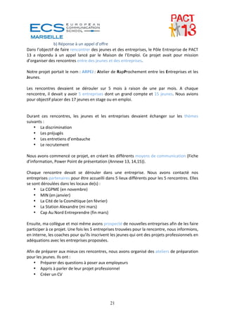 b) Réponse à un appel d’offre 
Dans l’objectif de faire rencontrer des jeunes et des entreprises, le Pôle Entreprise de PACT 
13  a  répondu  à  un  appel  lancé  par  le  Maison  de  l’Emploi.  Ce  projet  avait  pour  mission 
d’organiser des rencontres entre des jeunes et des entreprises.  
 
Notre projet portait le nom : ARPEJ : Atelier de RapProchement entre les Entreprises et les 
Jeunes.  
 
Les  rencontres  devaient  se  dérouler  sur  5  mois  à  raison  de  une  par  mois.  A  chaque 
rencontre,  il  devait  y  avoir  5  entreprises  dont  un  grand  compte  et  15  jeunes.  Nous  avions 
pour objectif placer des 17 jeunes en stage ou en emploi. 
 
 
Durant  ces  rencontres,  les  jeunes  et  les  entreprises  devaient  échanger  sur  les  thèmes 
suivants : 
    • La discrimination 
    • Les préjugés 
    • Les entretiens d’embauche 
    • Le recrutement 
 
Nous avons commencé ce projet, en créant les différents moyens de communication (Fiche 
d’information, Power Point de présentation (Annexe 13, 14,15)). 
 
Chaque  rencontre  devait  se  dérouler  dans  une  entreprise.  Nous  avons  contacté  nos 
entreprises partenaires pour être accueilli dans 5 lieux différents pour les 5 rencontres. Elles 
se sont déroulées dans les locaux de(s) : 
    • La CGPME (en novembre) 
    • MIN (en janvier) 
    • La Cité de la Cosmétique (en février) 
    • La Station Alexandre (mi mars) 
    • Cap Au Nord Entreprendre (fin mars) 
 
Ensuite, ma collègue et moi même avons prospecté de nouvelles entreprises afin de les faire 
participer à ce projet. Une fois les 5 entreprises trouvées pour la rencontre, nous informions, 
en interne, les coaches pour qu’ils inscrivent les jeunes qui ont des projets professionnels en 
adéquations avec les entreprises proposées. 
 
Afin de préparer aux mieux ces rencontres, nous avons organisé des ateliers de préparation 
pour les jeunes. Ils ont : 
    • Préparer des questions à poser aux employeurs 
    • Appris à parler de leur projet professionnel 
    • Créer un CV  
 




                                                  21
 
