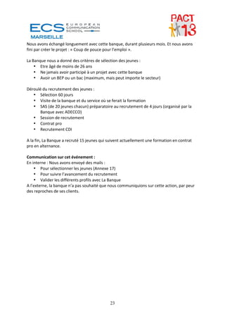 Nous avons échangé longuement avec cette banque, durant plusieurs mois. Et nous avons 
fini par créer le projet : « Coup de pouce pour l’emploi ». 
 
La Banque nous a donné des critères de sélection des jeunes : 
     • Etre âgé de moins de 26 ans 
     • Ne jamais avoir participé à un projet avec cette banque 
     • Avoir un BEP ou un bac (maximum, mais peut importe le secteur) 
 
Déroulé du recrutement des jeunes : 
     • Sélection 60 jours 
     • Visite de la banque et du service où se ferait la formation 
     • SAS (de 20 jeunes chacun) préparatoire au recrutement de 4 jours (organisé par la 
         Banque avec ADECCO) 
     • Session de recrutement 
     • Contrat pro 
     • Recrutement CDI 
 
A la fin, La Banque a recruté 15 jeunes qui suivent actuellement une formation en contrat 
pro en alternance. 
 
Communication sur cet événement : 
En interne : Nous avons envoyé des mails : 
     • Pour sélectionner les jeunes (Annexe 17) 
     • Pour suivre l’avancement du recrutement 
     • Valider les différents profils avec La Banque 
A l’externe, la banque n’a pas souhaité que nous communiquions sur cette action, par peur 
des reproches de ses clients. 




                                            23
 