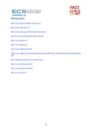 Bibliographie 
http://www.travail-emploi-sante.gouv.fr

http://www.ville.gouv.fr/

http://www.ville.gouv.fr/?Contrat-d-autonomie

http://www.polvillemarseille.fr/polville.htm

http://sig.ville.gouv.fr/

http://www.agam.org

http://www.mdemarseille.fr/

http://www.crijpa.com/marine/pages/documents_pdf/3.462_insertionprofessionnelledesjeunes
.pdf

http://marseille-nord-savoir.e-monsite.com/

http://www.citedesmetiers.fr/

http://www.mission-locale.fr/

http://www.elysee.fr




                                 




                                               27
 