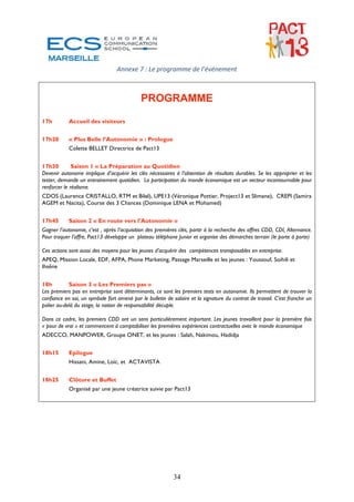 Annexe 7 : Le programme de l’événement 
 
 
                                             PROGRAMME

17h         Accueil des visiteurs


17h20       « Plus Belle l’Autonomie » : Prologue
            Colette BELLET Directrice de Pact13


17h30         Saison 1 « La Préparation au Quotidien
Devenir autonome implique d’acquérir les clés nécessaires à l’obtention de résultats durables. Se les approprier et les
tester, demande un entrainement quotidien. La participation du monde économique est un vecteur incontournable pour
renforcer le réalisme.
CDOS (Laurence CRISTALLO, RTM et Bilel), UPE13 (Véronique Pottier, Project13 et Slimane), CREPI (Samira
AGEM et Nacita), Course des 3 Chances (Dominique LENA et Mohamed)


17h45       Saison 2 « En route vers l’Autonomie »
Gagner l’autonomie, c’est , après l’acquisition des premières clés, partir à la recherche des offres CDD, CDI, Alternance.
Pour traquer l’offre, Pact13 développe un plateau téléphone Junior et organise des démarches terrain (le porte à porte)

Ces actions sont aussi des moyens pour les jeunes d’acquérir des compétences transposables en entreprise.
APEQ, Mission Locale, EDF, AFPA, Phone Marketing, Passage Marseille et les jeunes : Youssouf, Soihili et
Ihsêne


18h         Saison 3 « Les Premiers pas »
Les premiers pas en entreprise sont déterminants, ce sont les premiers tests en autonomie. Ils permettent de trouver la
confiance en soi, un symbole fort amené par le bulletin de salaire et la signature du contrat de travail. C’est franchir un
palier au-delà du stage, la notion de responsabilité décuple.

Dans ce cadre, les premiers CDD ont un sens particulièrement important. Les jeunes travaillent pour la première fois
« pour de vrai » et commencent à comptabiliser les premières expériences contractuelles avec le monde économique
ADECCO, MANPOWER, Groupe ONET, et les jeunes : Salah, Nakimou, Hadidja


18h15       Epilogue
            Hissani, Amine, Loïc, et ACTAVISTA


18h25       Clôture et Buffet
            Organisé par une jeune créatrice suivie par Pact13
 
 
 
                                                              
                                                              
                                        



                                                           34
 