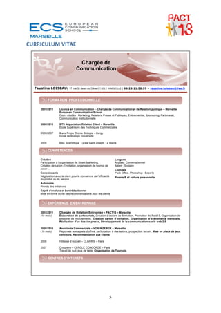 CURRICULUM VITAE 


                                         Chargée de
                                       Communication


    Faustine LOISEAU| 17 rue St Jean du Désert 13012 MARSEILLE| 06.25.11.28.95 – faustine.loiseau@live.fr


               FORMATION PROFESSIONNELLE

        2010/2011       Licence en Communication - Chargée de Communication et de Relation publique – Marseille
                        European Communication School
                        Cours étudiés : Marketing, Relations Presse et Publiques, Evènementiel, Sponsoring, Partenariat,
                        Communication Institutionnelle

        2008/2010       BTS Négociation Relation Client – Marseille
                        Ecole Supérieure des Techniques Commerciales

        2005/2007       2 ans Prépa Chimie Biologie – Cergy
                        Ecole de Biologie Industrielle

        2005            BAC Scientifique, Lycée Saint Joseph, Le Havre

               COMPÉTENCES

        Créative                                                          Langues
        Participation à l’organisation de Street Marketing,               Anglais : Conversationnel
        Création de carton d’invitation, organisation de tournoi de       Italien : Scolaire
        poker …                                                           Logiciels
        Convaincante                                                      Pack Office, Photoshop : Experte
        Négociation avec le client pour le convaincre de l’efficacité     Permis B et voiture personnelle
        du produit ou du service
        Autonome
        Prends des initiatives
        Esprit d’analyse et bon rédactionnel
        Mise en forme écrite des recommandations pour les clients


               EXPÉRIENCE EN ENTREPRISE

        2010/2011       Chargée de Relation Entreprise – PACT13 – Marseille
        (18 mois)       Élaboration de partenariats, Création d’ateliers de formation, Promotion de Pact13, Organisation de
                        sessions de recrutements, Création carton d’invitation, Organisation d’événements mensuels,
                        Réalisation d’un dossier presse, Développement de la communication sur le web 2.0

        2008/2010       Assistante Commerciale – VOX INZEBOX – Marseille
        (16 mois)       Réponses aux appels d’offres, participation à des salons, prospection terrain, Mise en place de jeux
                        concours, Recommandation aux clients

        2008            Hôtesse d’Accueil – CLARINS – Paris

        2007            Croupière – CERCLE CONCORDE – Paris
                        Travail de nuit, jeux de table, Organisation de Tournois

               CENTRES D’INTERETS


        Sportive (6h/semaine), La lecture (Essai, Histoire Vraie), Poker, Voyages



 



                                                                      5
 