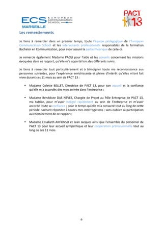 Les remerciements 
 
Je  tiens  à  remercier  dans  un  premier  temps,  toute  l’équipe  pédagogique  de  l’European 
Communication  School  et  les  intervenants  professionnels  responsables  de  la  formation 
Bachelor en Communication, pour avoir assuré la partie théorique de celle‐ci. 
 
Je  remercie  également  Madame  PAOLI  pour  l’aide  et  les  conseils  concernant  les  missions 
évoquées dans ce rapport, qu’elle m’a apporté lors des différents suivis. 
 
Je  tiens  à  remercier  tout  particulièrement  et  à  témoigner  toute  ma  reconnaissance  aux 
personnes  suivantes,  pour  l’expérience  enrichissante  et  pleine  d’intérêt  qu’elles  m’ont  fait 
vivre durant ces 11 mois au sein de PACT 13 : 
 
     • Madame  Colette  BELLET,  Directrice  de  PACT  13,  pour  son  accueil  et  la  confiance 
        qu’elle m’a accordés dès mon arrivée dans l’entreprise ; 
 
     • Madame  Bénédicte  DAS  NEVES,  Chargée  de  Projet  au  Pôle  Entreprise  de  PACT  13,  
        ma  tutrice,  pour  m’avoir  intégré  rapidement  au  sein  de  l’entreprise  et  m’avoir 
        accordé toute sa confiance ; pour le temps qu’elle m’a consacré tout au long de cette 
        période, sachant répondre à toutes mes interrogations ; sans oublier sa participation 
        au cheminement de ce rapport ; 
 
     • Madame Elisabeth ANFONSO et Jean Jacques ainsi que l’ensemble du personnel de 
        PACT  13  pour  leur  accueil  sympathique  et  leur  coopération  professionnelle  tout  au 
        long de ces 11 mois.                                    




                                                  6
 