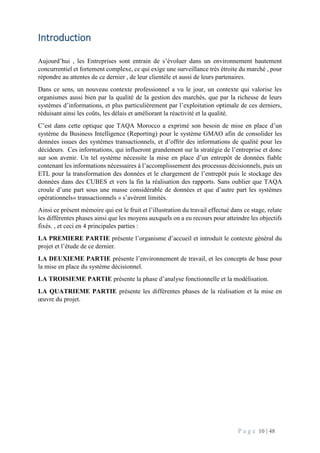 P a g e 10 | 48
Introduction
Aujourd’hui , les Entreprises sont entrain de s’évoluer dans un environnement hautement
concurrentiel et fortement complexe, ce qui exige une surveillance très étroite du marché , pour
répondre au attentes de ce dernier , de leur clientèle et aussi de leurs partenaires.
Dans ce sens, un nouveau contexte professionnel a vu le jour, un contexte qui valorise les
organismes aussi bien par la qualité de la gestion des marchés, que par la richesse de leurs
systèmes d’informations, et plus particulièrement par l’exploitation optimale de ces derniers,
réduisant ainsi les coûts, les délais et améliorant la réactivité et la qualité.
C’est dans cette optique que TAQA Morocco a exprimé son besoin de mise en place d’un
système du Business Intelligence (Reporting) pour le système GMAO afin de consolider les
données issues des systèmes transactionnels, et d’offrir des informations de qualité pour les
décideurs. Ces informations, qui influeront grandement sur la stratégie de l’entreprise et donc
sur son avenir. Un tel système nécessite la mise en place d’un entrepôt de données fiable
contenant les informations nécessaires à l’accomplissement des processus décisionnels, puis un
ETL pour la transformation des données et le chargement de l’entrepôt puis le stockage des
données dans des CUBES et vers la fin la réalisation des rapports. Sans oublier que TAQA
croule d’une part sous une masse considérable de données et que d’autre part les systèmes
opérationnels« transactionnels » s’avèrent limités.
Ainsi ce présent mémoire qui est le fruit et l’illustration du travail effectué dans ce stage, relate
les différentes phases ainsi que les moyens auxquels on a eu recours pour atteindre les objectifs
fixés. , et ceci en 4 principales parties :
LA PREMIERE PARTIE présente l’organisme d’accueil et introduit le contexte général du
projet et l’étude de ce dernier.
LA DEUXIEME PARTIE présente l’environnement de travail, et les concepts de base pour
la mise en place du système décisionnel.
LA TROISIEME PARTIE présente la phase d’analyse fonctionnelle et la modélisation.
LA QUATRIEME PARTIE présente les différentes phases de la réalisation et la mise en
œuvre du projet.
 