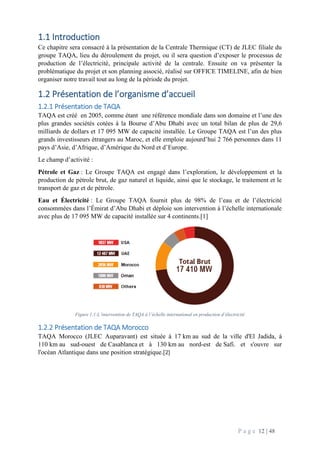 P a g e 12 | 48
1.1 Introduction
Ce chapitre sera consacré à la présentation de la Centrale Thermique (CT) de JLEC filiale du
groupe TAQA, lieu du déroulement du projet, ou il sera question d’exposer le processus de
production de l’électricité, principale activité de la centrale. Ensuite on va présenter la
problématique du projet et son planning associé, réalisé sur OFFICE TIMELINE, afin de bien
organiser notre travail tout au long de la période du projet.
1.2 Présentation de l’organisme d’accueil
1.2.1 Présentation de TAQA
TAQA est créé en 2005, comme étant une référence mondiale dans son domaine et l’une des
plus grandes sociétés cotées à la Bourse d’Abu Dhabi avec un total bilan de plus de 29,6
milliards de dollars et 17 095 MW de capacité installée. Le Groupe TAQA est l’un des plus
grands investisseurs étrangers au Maroc, et elle emploie aujourd’hui 2 766 personnes dans 11
pays d’Asie, d’Afrique, d’Amérique du Nord et d’Europe.
Le champ d’activité :
Pétrole et Gaz : Le Groupe TAQA est engagé dans l’exploration, le développement et la
production de pétrole brut, de gaz naturel et liquide, ainsi que le stockage, le traitement et le
transport de gaz et de pétrole.
Eau et Électricité : Le Groupe TAQA fournit plus de 98% de l’eau et de l’électricité
consommées dans l’Émirat d’Abu Dhabi et déploie son intervention à l’échelle internationale
avec plus de 17 095 MW de capacité installée sur 4 continents.[1]
Figure 1.1:L’intervention de TAQA à l’échelle international en production d’électricité
1.2.2 Présentation de TAQA Morocco
TAQA Morocco (JLEC Auparavant) est située à 17 km au sud de la ville d'El Jadida, à
110 km au sud-ouest de Casablanca et à 130 km au nord-est de Safi. et s'ouvre sur
l'océan Atlantique dans une position stratégique.[2]
 