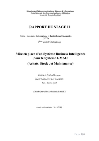 P a g e 2 | 48
Département Télécommunications, Réseaux & Informatique
Ecole Nationale des Sciences Appliquées d’El Jadida
Université Chouaib Doukkali
RAPPORT DE STAGE II
Filière : Ingénierie Informatique et Technologies Emergentes
(2ITE)
3ème année Cycle Ingénieur
Mise en place d’un Système Business Intelligence
pour le Système GMAO
(Achats, Stock , et Maintenance)
Réalisé à : TAQA Morocco
(du 02 Juillet 2018 à 31 Aout 2018)
Par : Basma Saad
Encadré par : Mr.Abderazzak BAHHID
Année universitaire : 2018/2019
 