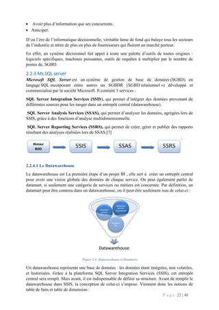 P a g e 22 | 48
 Avoir plus d’information que ses concurrents.
 Anticiper.
D’où l’ère de l’informatique décisionnelle, véritable lame de fond qui balaye tous les secteurs
de l’industrie et attire de plus en plus de fournisseurs qui flairent un marché porteur.
En effet, un système décisionnel fait appel à toute une palette d’outils de toutes origines :
logiciels spécifiques, machines puissantes, outils de requêtes à multiplier par le nombre de
postes de, SGBD.
2.2.3 Ms SQL server
Microsoft SQL Server est un système de gestion de base de données (SGBD) en
langage SQL incorporant entre autres un SGBDR (SGBD relationnel ») développé et
commercialisé par la société Microsoft. Il contient 3 services :
SQL Server Integration Services (SSIS), qui permet d’intégrer des données provenant de
différentes sources pour les ranger dans un entrepôt central (datawarehouse).
SQL Server Analysis Services (SSAS), qui permet d’analyser les données, agrégées lors de
SSIS, grâce à des fonctions d’analyse multidimensionnelle.
SQL Server Reporting Services (SSRS), qui permet de créer, gérer et publier des rapports
résultant des analyses réalisées lors de SSAS.[7]
2.2.4.1 Le Datawarehouse
Le datawarehouse est La première étape d’un projet BI , elle sert à créer un entrepôt central
pour avoir une vision globale des données de chaque service. On peut également parler de
datamart, si seulement une catégorie de services ou métiers est concernée. Par définition, un
datamart peut être contenu dans un datawarehouse, ou il peut être seulement issu de celui-ci :
Figure 2.4: Datawarehouse et Datamarts
Un datawarehouse représente une base de données : les données étant intégrées, non volatiles,
et historisées. Grâce à la plateforme SQL Server Integration Services (SSIS), cet entrepôt
central sera rempli. Mais avant, il est indispensable de définir sa structure. Avant de remplir le
datawarehouse dans SSIS, la conception de celui-ci s’impose. Viennent donc les notions de
table de faits et table de dimension :
 