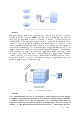 P a g e 24 | 48
Figure 2.6: Extraction, Transformation et Chargement des données
2.2.4.3 SSAS
SQL Server Analysis Services est la plateforme qui permet de créer et gérer des structures
multidimensionnelles. Pour cela, SSAS fournit des fonctions OLAP (On Line Analytical
Processing) qui permettent, à partir des entrepôts de données, d’analyser l’activité de
l’entreprise grâce à des statistiques : moyennes mobiles, coefficients de corrélation, valeurs
cumulées… L’élément principal de l’infrastructure OLAP est le cube. C’est en fait une base de
données multidimensionnelle, qui permet l’analyse de ces données. Un cube reprend les
mesures de la table de faits que l’on a pu établir lors de la conception du datawarehouse, et s’en
sert pour effectuer des calculs, les mesures étant des données quantitatives. L’exemple de la
figure montre un cube simple à trois dimensions : il présente le chiffre d’affaires que produit
un magasin situé sur trois sites (Paris, Toulouse et Bordeaux), proposant trois catégories
d’articles (vêtements, sacs et chaussures), ce chiffre étant calculé chaque trimestre. Ainsi, à
l’intersection des trois axes se trouve le montant des bénéfices correspondant à la ville, à la
période de temps et au type d’article choisi.[6]
Figure 2.7: Cube présentant le CA d'un magasin
2.2.2.4 SSRS
SSRS offre un ensemble d’outils et de services prêts à l’emploi pour définir, gérer et déployer
des rapports. Il fournit également des interfaces de programmation d'applications qui permettent
d’étendre les rapports sous d’autres environnements. SSRS est une plate-forme serveur de
rapports qui fournit des fonctionnalités de création de rapports pour différentes sources de
données. Les outils Reporting Services fonctionnent au sein de l’environnement Microsoft
 