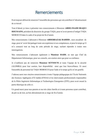 P a g e 3 | 48
Remerciements
Il est toujours délicat de remercier l’ensemble des personnes qui ont contribué à l’aboutissement
de ce travail .
Tout d’abord, je tiens à présenter mes remerciements à Monsieur ABDELMAJID IRAQUI
HOUSSAINI, président du directoire du groupe TAQA, pour m’avoir permis d’intégré TAQA
MOROCCO dans le cadre d’un projet de fin d’année.
Mes remerciements s’adressent à Monsieur ABDERRAZAK BAHHID , mon encadrant de
stage, pour m’ avoir fait partager toute son expérience et ses compétences, et pour le temps qu’il
m’a consacré tout au long de cette période de stage, sachant répondre à toutes mes
interrogations.
Mes remerciements s’adressent également à Monsieur HAIDI, en tant que Chef du
Département Informatique, pour ses conseils, son soutien ainsi que pour sa confiance.
Je n’oublierai pas de remercier Monsieur SENNOUNI et toute l’équipe de la sécurité
(ALOMRA) pour leur soutien, leur disponibilité ainsi que leur bienveillance. Et aussi
l'ensemble du personnel de TAQA MOROCCO pour l'aide et le temps qu'ils m’ont gratifié.
J’adresse aussi mes sincères remerciements à toute l’équipe pédagogique de l’Ecole Nationale
des Sciences Appliquées d’El Jadida (ENSAJ) et les intervenants professionnels responsables
de la filière Ingénierie Informatique et Technologies Emergentes (2ITE), pour avoir assuré la
partie théorique de celle-ci.
Un grand merci pour mes parents et ma très chère famille et à toute personne ayant contribué,
du pré ou de loin, au bon déroulement de ce stage de fin d’année.
 