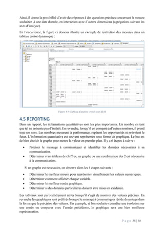 P a g e 38 | 48
Ainsi, il donne la possibilité d’avoir des réponses à des questions précises concernant la mesure
souhaitée ,à une date donnée, en interaction avec d’autres dimensions (agrégations suivant les
axes d’analyse).
En l’occurrence, la figure ci dessous illustre un exemple de restitution des mesures dans un
tableau croisé dynamique :
Figure 4.9: Tableau d'analyse croisé sous SSAS
4.5 REPORTING
Dans un rapport, les informations quantitatives sont les plus importantes. Un nombre en tant
que tel ne présente pas d’intérêt. En revanche, lorsqu’il est comparé à d’autres nombres, il prend
tout son sens. Les nombres mesurent la performance, repèrent les opportunités et prévoient le
futur. L’information quantitative est souvent représentée sous forme de graphique. Le but est
de bien choisir le graphe pour mettre la valeur en premier plan. Il y a 6 étapes à suivre :
 Préciser le message à communiquer et identifier les données nécessaires à sa
communication.
 Déterminer si un tableau de chiffres, un graphe ou une combinaison des 2 est nécessaire
à la communication.
Si un graphe est nécessaire, on observe alors les 4 étapes suivante :
 Déterminer le meilleur moyen pour représenter visuellement les valeurs numériques.
 Déterminer comment afficher chaque variable.
 Déterminer le meilleur rendu graphique.
 Déterminer si des données particulières doivent être mises en évidence.
Les tableaux sont particulièrement utiles lorsqu’il s’agit de montrer des valeurs précises. En
revanche les graphiques sont préférés lorsque le message à communiquer réside davantage dans
la forme que la précision des valeurs. Par exemple, si l'on souhaite connaître une évolution sur
une année ou comparer avec l’année précédente, le graphique sera une bien meilleure
représentation.
 