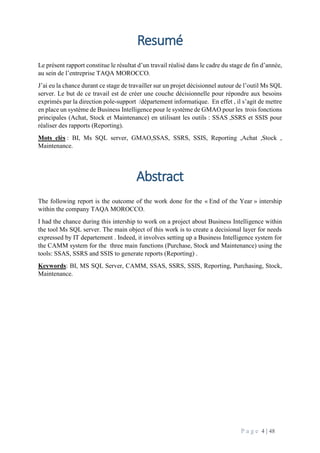 P a g e 4 | 48
Resumé
Le présent rapport constitue le résultat d’un travail réalisé dans le cadre du stage de fin d’année,
au sein de l’entreprise TAQA MOROCCO.
J’ai eu la chance durant ce stage de travailler sur un projet décisionnel autour de l’outil Ms SQL
server. Le but de ce travail est de créer une couche décisionnelle pour répondre aux besoins
exprimés par la direction pole-support /département informatique. En effet , il s’agit de mettre
en place un système de Business Intelligence pour le système de GMAO pour les trois fonctions
principales (Achat, Stock et Maintenance) en utilisant les outils : SSAS ,SSRS et SSIS pour
réaliser des rapports (Reporting).
Mots clès : BI, Ms SQL server, GMAO,SSAS, SSRS, SSIS, Reporting ,Achat ,Stock ,
Maintenance.
Abstract
The following report is the outcome of the work done for the « End of the Year » intership
within the company TAQA MOROCCO.
I had the chance during this intership to work on a project about Business Intelligence within
the tool Ms SQL server. The main object of this work is to create a decisional layer for needs
expressed by IT departement . Indeed, it involves setting up a Business Intelligence system for
the CAMM system for the three main functions (Purchase, Stock and Maintenance) using the
tools: SSAS, SSRS and SSIS to generate reports (Reporting) .
Keywords: BI, MS SQL Server, CAMM, SSAS, SSRS, SSIS, Reporting, Purchasing, Stock,
Maintenance.
 