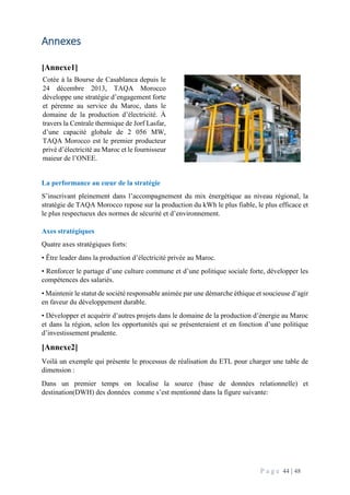P a g e 44 | 48
Annexes
[Annexe1]
La performance au cœur de la stratégie
S’inscrivant pleinement dans l’accompagnement du mix énergétique au niveau régional, la
stratégie de TAQA Morocco repose sur la production du kWh le plus fiable, le plus efficace et
le plus respectueux des normes de sécurité et d’environnement.
Axes stratégiques
Quatre axes stratégiques forts:
• Être leader dans la production d’électricité privée au Maroc.
• Renforcer le partage d’une culture commune et d’une politique sociale forte, développer les
compétences des salariés.
• Maintenir le statut de société responsable animée par une démarche éthique et soucieuse d’agir
en faveur du développement durable.
• Développer et acquérir d’autres projets dans le domaine de la production d’énergie au Maroc
et dans la région, selon les opportunités qui se présenteraient et en fonction d’une politique
d’investissement prudente.
[Annexe2]
Voilà un exemple qui présente le processus de réalisation du ETL pour charger une table de
dimension :
Dans un premier temps on localise la source (base de données relationnelle) et
destination(DWH) des données comme s’est mentionné dans la figure suivante:
Cotée à la Bourse de Casablanca depuis le
24 décembre 2013, TAQA Morocco
développe une stratégie d’engagement forte
et pérenne au service du Maroc, dans le
domaine de la production d’électricité. À
travers la Centrale thermique de Jorf Lasfar,
d’une capacité globale de 2 056 MW,
TAQA Morocco est le premier producteur
privé d’électricité au Maroc et le fournisseur
majeur de l’ONEE.
 