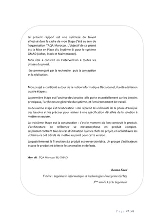 P a g e 47 | 48
Le présent rapport est une synthèse du travail
effectué dans le cadre de mon Stage d’été au sein de
l’organisation TAQA Morocco. L’objectif de ce projet
est la Mise en Place d’u Système BI pour le système
GMAO (Achat, Stock et Maintenance).
Mon rôle a consisté en l’intervention à toutes les
phases du projet.
En commençant par la recherche puis la conception
et la réalisation.
Mon projet est articulé autour de la notion Informatique Décisionnel, il a été réalisé en
quatre étapes :
La première étape est l’analyse des besoins :elle porte essentiellement sur les besoins
principaux, l'architecture générale du système, et l’environnement de travail.
La deuxième étape est l’élaboration : elle reprend les éléments de la phase d'analyse
des besoins et les préciser pour arriver à une spécification détaillée de la solution à
mettre en œuvre.
La troisième étape est la construction : c’est le moment où l'on construit le produit.
L'architecture de référence se métamorphose en produit complet.
Le produit contient tous les cas d'utilisation que les chefs de projet, en accord avec les
utilisateurs ont décidé de mettre au point pour cette version..
La quatrième est la Transition :Le produit est en version bêta. Un groupe d'utilisateurs
essaye le produit et détecte les anomalies et défauts.
Mots clé : TQA Morocco, BI, GMAO
Basma Saad
Filière : Ingénierie informatique et technologies émergentes(2ITE)
3ème année Cycle Ingénieur
 