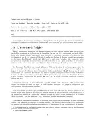 Thématiques scientifiques : Aucune.
Types de données : Base de données ; Logiciel ; Service Portail, Web.
Formats des données : Python ; Javascript ; JSON.
Unités de recherche : UPR AIDA (Persyst) ; UMR TETIS (ES).
Etc.
-----------------------------------------------------------------------------------
La description des ressources numériques est importante afin de pouvoir les classer et surtout faire
émerger de nouvelles connaissances qui pourront être mises en valeur par la visualisation des données.
2.2 L’inventaire à l’origine
Jusqu’à maintenant l’inventaire des données reposait sur une base de données selon une structure
particulière (composée en étoile et mise à disposition via une vue SQL représentant une seule table).
Cette table utilisait des clés ”mouvantes” pour identifier les entrées de l’inventaire, c’est-à-dire qu’elles
ne disposaient pas de clés primaires. Cela est dû au fait que la base de données prenait sa source dans
des documents Excel (.xlsx) et qu’elle était vidée toute les nuits pour s’actualiser grâce à un script batch
qui prenait en compte les documents Excel nouvellement créés ou mis à jour. De ce fait, les identifiants
n’étaient pas les mêmes d’une mise-à-jour à l’autre. Il n’y avait donc pas de réelle persistance des données.
Les documents Excel (voir un exemple à l’annexe C.1) sont à ce jour le seul moyen pour entrer les
informations et la tâche est fastidieuse pour les chercheurs, notamment parce qu’ils contiennent plusieurs
onglets et plus de 50 colonnes. En ce qui concerne les listes des termes CIRAD, il n’y a pas de saisie
automatique. Les chercheurs doivent aller sur d’autres onglets spécifiques chercher le terme souhaité et
le copier dans le colonne correspondante dans la fiche principale. Ce qui occasionne des erreurs de saisie
et rend complexe l’exploitation des données. De plus, il n’y a pas de contraintes d’intégrité (domaines
référentiels, etc.).
L’inventaire contenait à ce jour 370 entrées (dont 348 visibles, c’est-à-dire dont l’affichage aux autres
usagers est autorisé et n’étant pas sujet à la confidentialité) associées à 245 projets et comprenant plus
de 850 auteurs ou contributeurs différents.
Pour résoudre les problèmes cités précédemment et pour avoir catalogue des données pérenne et de
qualité il s’est avéré opportun d’élaborer un nouveau schéma de base de données relationnelle adapté à
un annuaire de données de ”production”. Celui-ci devrait être relié à terme à un entrepôt de données
(data warehouse 1
), tel que Dataverse 2
, qui l’alimentera (en plus des données existantes).
Cette base de données relationnelle est un datamart, c’est-à-dire un sous-ensemble d’un data warehouse
destiné à être interrogé sur un panel de données restreint à son domaine fonctionnel, selon des paramètres
qui auraient été définis à l’avance lors de sa conception. C’est une sorte de vue sur un entrepôt de données.
1. Un data warehouse est une base de données utilisée pour collecter, ordonner, journaliser et stocker des informations
provenant de base de données opérationnelles.
2. http://dataverse.org/about
9
 