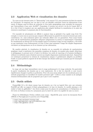 2.3 Application Web et visualisation des données
À ce jour un site intranet existe, le ”Datacatalog” (voir annexe C.2), pour permettre de lister les entrées
de l’inventaire. Il comprend une vue liste et une vue détaillée contenant toutes les informations d’une
entrée. Il dispose aussi de filtres de recherche et d’un index géographique pour atteindre les ressources
par l’intermédiaire d’une carte ArcGIS 3
. Cependant, il termine son service à la fin de l’année 2017 et
de ce fait il faut le remplacer par une application plus adaptée facilitant la consultation et la saisie des
ressources numériques et proposant plus de fonctionnalités.
Cet ensemble de métadonnées est difficile à analyser dans sa globalité d’un rapide coup d’œil. Par
exemple, à ce jour nous ne pouvons pas comparer efficacement la quantité de ressources fournies par unité,
contributeur, etc. mais seulement opérer une recherche affinée avec ces paramètres. Nous avons besoin
pour cela de représentations graphiques adéquates (diagrammes ou autres) et ergonomiques. Cependant
les visualisations ne doivent être ni trop simples (sauf si la situation l’exige) ni trop complexes, c’est-à-dire
ne pas représenter trop d’informations à la fois. Il faut ainsi minimiser l’usage des simples diagrammes
circulaires ou histogrammes car ils ne donnent qu’une information.
De manière générale, la visualisation de données est un ensemble de méthodes de représentation
graphique visant à représenter des ensembles complexes de données, de manière plus simple, didactique
et pédagogique et pouvant servir à l’aide à la décision. Les outils de reporting et la business intelligence
utilisent ces méthodes mais se limitent souvent aux simples diagrammes mentionnés plus haut. Aujourd’hui
ces techniques permettent la création de visualisations uniques et parfaitement adaptées au problème
étudié, en ayant parfois la capacité de de faire émerger des détails cachés qui n’auraient pas été remarqués
autrement.
2.4 Méthodologie
Le stage suit une ligne intermédiaire entre le stage professionnel et le stage recherche. En particulier
la partie visualisation des données qui se veut exploratoire. De ce fait les objectifs ce sont trouvés
régulièrement changés et parfois en profondeur. Pour cela nous avons adopté avec les encadrants pour une
attitude pragmatique en travaillant de manière purement agile 4
. Celle-ci a donc consisté en de multiples
réunions hebdomadaires afin de progresser pas à pas et avec souplesse.
2.5 Outils utilisés
PostgreSQL 9.5 a été choisi comme base de données car c’est un logiciel libre avec une extension
PostGIS qui offre un support d’objets géographiques à la base de données. Le modèle physique a été
réalisé à l’aide de pgModeler 5
. Les divers scripts pour les phases de normalisation et d’intégration ont
été écrits en Python (version 3), notamment pour la clarté du code et la rapidité de mise en œuvre.
Parmi les bibliothèques Python utilisées nous avons : OpenPyXL pour ouvrir les documents Excel
(XSLX) et Psycopg2 pour la jonction avec PostgreSQL.
3. https://www.esrifrance.fr/arcgis.aspx
4. http://agilemanifesto.org/iso/fr/manifesto.html
5. https://www.pgmodeler.com.br/
10
 