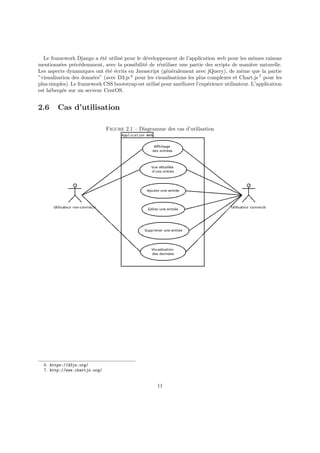 Le framework Django a été utilisé pour le développement de l’application web pour les mêmes raisons
mentionnées précédemment, avec la possibilité de réutiliser une partie des scripts de manière naturelle.
Les aspects dynamiques ont été écrits en Javascript (généralement avec jQuery), de même que la partie
”visualisation des données” (avec D3.js 6
pour les visualisations les plus complexes et Chart.js 7
pour les
plus simples). Le framework CSS bootstrap est utilisé pour améliorer l’expérience utilisateur. L’application
est hébergée sur un serveur CentOS.
2.6 Cas d’utilisation
Figure 2.1 – Diagramme des cas d’utilisation
6. https://d3js.org/
7. http://www.chartjs.org/
11
 