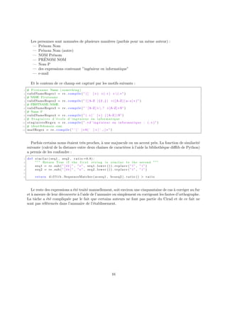 Les personnes sont nommées de plusieurs manières (parfois pour un même auteur) :
— Prénom Nom
— Prénom Nom (autre)
— NOM Prénom
— PRÉNOM NOM
— Nom P
— des expressions contenant ”ingénieur en informatique”
— e-mail
Et le contenu de ce champ est capturé par les motifs suivants :
1 # Firstname Name ( something )
2 validNameRegex1 = re . compile ( ” ( [ ˆ ]+) +(.+) +(.∗ ” )
3 # NAME Firstname
4 validNameRegex2 = re . compile ( ” ( [A−Z ] { 2 , } ) +([A−Z ] [ a−z ]+)” )
5 # FIRSTNAME NAME
6 validNameRegex3 = re . compile ( ” ˆ[A−Z]+.? +[A−Z]+$” )
7 # Name F
8 validNameRegex4 = re . compile ( ” (.+[ˆ ]+) ( [A
−Z ] ) $” )
9 # S t a g i a i r e s d ’ é c o l e d ’ ing é nieur en informatique
10 s t a g i a i r e s R e g e x = re . compile ( ” .∗ d ’ ing é nieur en informatique : (.+) ” )
11 # ident@domain . com
12 mailRegex = re . compile ( ” ˆ[ˆ ]+@[ˆ ] + [ ˆ , ; ] ∗ ” )
Parfois certains noms étaient très proches, à une majuscule ou un accent près. La fonction de similarité
suivante (calcul de la distance entre deux chaı̂nes de caractères à l’aide la bibliothèque difflib de Python)
a permis de les confondre :
1 def s i m i l a r ( seq1 , seq2 , r a t i o =0.8) :
2 ””” Return True i f the f i r s t s t r i n g i s s i m i l a r to the second ”””
3 seq1 = re . sub ( ” [ é è ] ” , ”e” , seq1 . lower () ) . r e p l a c e ( ” ı̈ ” , ” i ” )
4 seq2 = re . sub ( ” [ é è ] ” , ”e” , seq2 . lower () ) . r e p l a c e ( ” ı̈ ” , ” i ” )
5
6 return d i f f l i b . SequenceMatcher ( a=seq1 , b=seq2 ) . r a t i o () > r a t i o
Le reste des expressions a été traité manuellement, soit environ une cinquantaine de cas à corriger au fur
et à mesure de leur découverte à l’aide de l’annuaire ou simplement en corrigeant les fautes d’orthographe.
La tâche a été compliquée par le fait que certains auteurs ne font pas partie du Cirad et de ce fait ne
sont pas référencés dans l’annuaire de l’établissement.
16
 