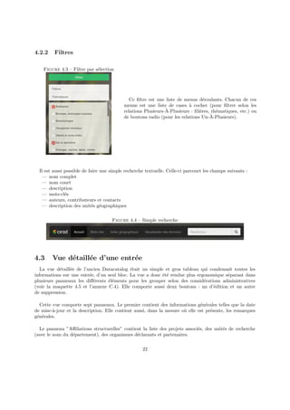 4.2.2 Filtres
Figure 4.3 – Filtre par sélection
Ce filtre est une liste de menus déroulants. Chacun de ces
menus est une liste de cases à cocher (pour filtrer selon les
relations Plusieurs-À-Plusieurs : filières, thématiques, etc.) ou
de boutons radio (pour les relations Un-À-Plusieurs).
Il est aussi possible de faire une simple recherche textuelle. Celle-ci parcourt les champs suivants :
— nom complet
— nom court
— description
— mots-clés
— auteurs, contributeurs et contacts
— description des unités géographiques
Figure 4.4 – Simple recherche
4.3 Vue détaillée d’une entrée
La vue détaillée de l’ancien Datacatalog était un simple et gros tableau qui condensait toutes les
informations sur une entrée, d’un seul bloc. La vue a donc été rendue plus ergonomique séparant dans
plusieurs panneaux les différents éléments pour les grouper selon des considérations administratives
(voir la maquette 4.5 et l’annexe C.4). Elle comporte aussi deux boutons : un d’édition et un autre
de suppression.
Cette vue comporte sept panneaux. Le premier contient des informations générales telles que la date
de mise-à-jour et la description. Elle contient aussi, dans la mesure où elle est présente, les remarques
générales.
Le panneau ”Affiliations structurelles” contient la liste des projets associés, des unités de recherche
(avec le nom du département), des organismes déclarants et partenaires.
22
 