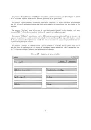 Le panneau ”Caractérisation scientifique” contient les familles de données, les thématiques, les filières
et les mots-clés. Il décrit la nature des données (qualitatif et/ou quantitatif).
Le panneau ”Spatio-temporel” contient la couverture temporelle, les pays d’exécution, les communes
(en tant qu’entités administratives) et les unités géographiques en comprenant leur description et leur
position.
Le panneau ”Stockage” nous indique sur le type des données (logiciel, jeu de données, etc.), leurs
formats (XLS, Python), leur volumétrie ainsi que le support de stockage principal.
Le panneau ”Diffusion” nous informe sur les différentes personnes ayant travaillé sur la ressource, en
séparant les auteurs, les contributeurs et les contacts (ce dernier champ affiche si possible l’adresse e-mail
de chaque personne). Nous y trouvons aussi le lien vers la ressource, les langues employées et le lien vers
la publication principale associée.
Le panneau ”Partage” se contente quant à lui de montrer les modalités d’accès (libre, privé pas de
partage, choix du partenaire, etc.), le niveau de partage (en interne tout Cirad, UMR, pas partagé, etc.)
et s’il existe une période d’embargo sur la diffusion de la donnée.
Figure 4.5 – Maquette de la vue détaillée
23
 