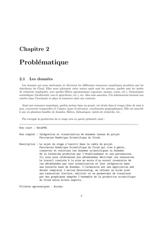 Chapitre 2
Problématique
2.1 Les données
Les données qui nous intéressent ici décrivent les différentes ressources numériques produites par les
chercheurs du Cirad. Elles nous informent entre autres quels sont les auteurs, quelles sont les unités
de recherche impliquées, avec quelles filières agronomiques (agrumes, ananas, coton, etc.), thématiques
scientifiques (biodiversité, eau et agriculture, etc.), etc. elles sont associées. Ces informations forment nos
entrées dans l’inventaire et place la ressource dans son contexte.
Ainsi une ressource numérique, parfois incluse dans un projet, est située dans le temps (date de mise à
jour, couverture temporelle) et l’espace (pays d’exécution, coordonnées géographiques). Elle est associée
à une ou plusieurs familles de données, filières, thématiques, unités de recherche, etc.
Par exemple la production de ce stage sera en partie présentée ainsi :
-----------------------------------------------------------------------------------
Nom court : DataPNS.
Nom complet : Intégration et visualisation de données issues du projet
Patrimoine Numérique Scientifique du Cirad.
Description : Le sujet du stage s’inscrit dans le cadre du projet
Patrimoine Numérique Scientifique du Cirad qui vise à gérer,
conserver et valoriser les données scientifiques ou données
de la recherche produites par l’établissement et ses partenaires.
Ici nous nous intéressons aux métadonnées décrivant ces ressources.
Le travail consiste à la mise en œuvre d’un nouvel inventaire de
ces métadonnées par leur normalisation et leur intégration dans
une nouvelle base de données. L’inventaire est une application web
devant remplacer l’ancien Datacatalog, en offrant un accès aisé
aux ressources (lecture, édition) et en permettant de visualiser
par des graphiques adaptés l’ensemble de la production scientifique
du Cirad selon divers aspects.
Filières agronomiques : Aucune.
8
 