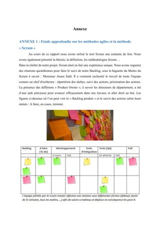 Annexe
ANNEXE 1 : Etude approfondie sur les méthodes agiles et la méthode
« Scrum »
Au cours de ce rapport nous avons utilisé le mot Scrum une centaine de fois. Nous
avons également présenté la théorie, la définition, les méthodologies Scrum…
Dans la réalité de notre projet, Scrum était en fait une expérience unique. Nous avons organisé
des réunions quotidiennes pour faire le suivi de notre Backlog, sous la baguette du Maitre du
Scrum à savoir : Monsieur Anass Saïd. Il a vraiment orchestré le travail de toute l'équipe
comme un chef d'orchestre : répartition des tâches, suivi des actions, priorisation des actions.
La présence des différents « Product Owner », à savoir les directeurs de département, a été
d’une aide précieuse pour avancer efficacement dans nos travaux et aller droit au but. Les
figures ci-dessous où l’on peut voir le « Backlog produit » et le suivit des actions selon leurs
statuts : A faire, en cours, terminé.
 