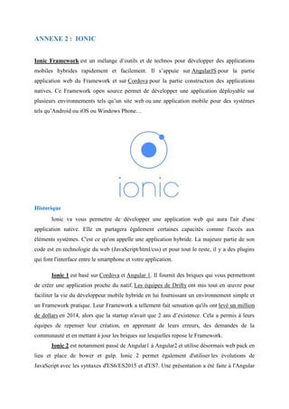 ANNEXE 2 : IONIC
Ionic Framework est un mélange d’outils et de technos pour développer des applications
mobiles hybrides rapidement et facilement. Il s’appuie sur AngularJS pour la partie
application web du Framework et sur Cordova pour la partie construction des applications
natives. Ce Framework open source permet de développer une application déployable sur
plusieurs environnements tels qu’un site web ou une application mobile pour des systèmes
tels qu’Android ou iOS ou Windows Phone…
Historique
Ionic va vous permettre de développer une application web qui aura l'air d'une
application native. Elle en partagera également certaines capacités comme l'accès aux
éléments systèmes. C'est ce qu'on appelle une application hybride. La majeure partie de son
code est en technologie du web (JavaScript/html/css) et pour tout le reste, il y a des plugins
qui font l'interface entre le smartphone et votre application.
Ionic 1 est basé sur Cordova et Angular 1. Il fournit des briques qui vous permettront
de créer une application proche du natif. Les équipes de Drifty ont mis tout en œuvre pour
faciliter la vie du développeur mobile hybride en lui fournissant un environnement simple et
un Framework pratique. Leur Framework a tellement fait sensation qu'ils ont levé un million
de dollars en 2014, alors que la startup n'avait que 2 ans d’existence. Cela a permis à leurs
équipes de repenser leur création, en apprenant de leurs erreurs, des demandes de la
communauté et en mettant à jour les briques sur lesquelles repose le Framework.
Ionic 2 est notamment passé de Angular1 à Angular2 et utilise désormais web pack en
lieu et place de bower et gulp. Ionic 2 permet également d'utiliser les évolutions de
JavaScript avec les syntaxes d'ES6/ES2015 et d'ES7. Une présentation a été faite à l'Angular
 