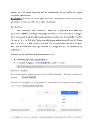 Connect qui a fait bonne impression tant les performances ont été améliorées, surtout
concernant les animations.
La version 2 est encore en version alpha, nous nous concentrerons dans la suite de cette
présentation à Ionic 1 qui est la version stable actuellement.
Installer Ionic
Pour commencer, Ionic Framework s’appuie sur la plateforme Node JS et plus
précisément NPM (Node Package Manager) pour installer les nouveaux modules développés
par la communauté et gérer les dépendances entre les modules, donc il vous faudra l’installer
(si vous ne l’avez pas déjà fait). Ensuite, pour générer une application mobile hybride, il vous
faut le SDK Java et le SDK Android (si on veut faire une application Android ou tout autre
SDK pour la plateforme visée), qui serviront à la compilation et à la construction de
l’application.
Commençons par installer notre environnement de travail.
 Installer node.js (https://nodejs.org/en/ ) ;
 Et les outils en ligne de commande (CLI) pour Cordova et Ionic :
$ npm install -g ionic cordova
Créer un projet Ionic
Pour commencer une application avec Ionic, il suffit d'utiliser la CLI. Essayons la commande
suivante : $ ionic templates
Pour avoir un bon aperçu de ce que propose le Framework, nous allons partir d'un Template
assez complet : $ ionic start myApp tabs
$ ionic start myApp blank $ ionic start myApp tabs $ ionic start myApp sidemenu
À ce stade, nous avons un répertoire contenant le patron minimum de notre future application.
 