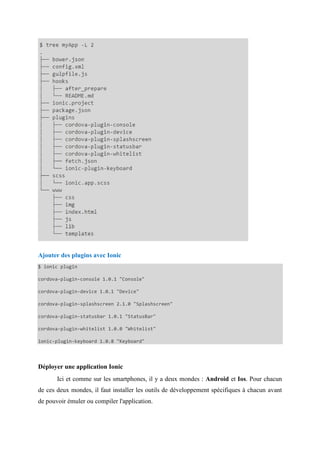 Ajouter des plugins avec Ionic
$ ionic plugin
cordova-plugin-console 1.0.1 "Console"
cordova-plugin-device 1.0.1 "Device"
cordova-plugin-splashscreen 2.1.0 "Splashscreen"
cordova-plugin-statusbar 1.0.1 "StatusBar"
cordova-plugin-whitelist 1.0.0 "Whitelist"
ionic-plugin-keyboard 1.0.8 "Keyboard"
Déployer une application Ionic
Ici et comme sur les smartphones, il y a deux mondes : Android et Ios. Pour chacun
de ces deux mondes, il faut installer les outils de développement spécifiques à chacun avant
de pouvoir émuler ou compiler l'application.
 