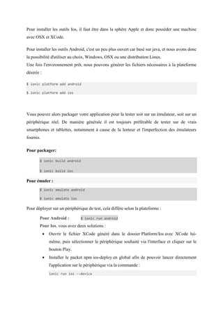 Pour installer les outils Ios, il faut être dans la sphère Apple et donc posséder une machine
avec OSX et XCode.
Pour installer les outils Android, c'est un peu plus ouvert car basé sur java, et nous avons donc
la possibilité d'utiliser au choix, Windows, OSX ou une distribution Linux.
Une fois l'environnement prêt, nous pouvons générer les fichiers nécessaires à la plateforme
désirée :
$ ionic platform add android
$ ionic platform add ios
Vous pouvez alors packager votre application pour la tester soit sur un émulateur, soit sur un
périphérique réel. De manière générale il est toujours préférable de tester sur de vrais
smartphones et tablettes, notamment à cause de la lenteur et l'imperfection des émulateurs
fournis.
Pour packager:
$ ionic build android
$ ionic build ios
Pour émuler :
$ ionic emulate android
$ ionic emulate ios
Pour déployer sur un périphérique de test, cela diffère selon la plateforme :
Pour Android : $ ionic run android
Pour Ios, vous avez deux solutions :
 Ouvrir le fichier XCode généré dans le dossier Platform/Ios avec XCode lui-
même, puis sélectionner le périphérique souhaité via l'interface et cliquer sur le
bouton Play.
 Installer le packet npm ios-deploy en global afin de pouvoir lancer directement
l'application sur le périphérique via la commande :
ionic run ios --device
 