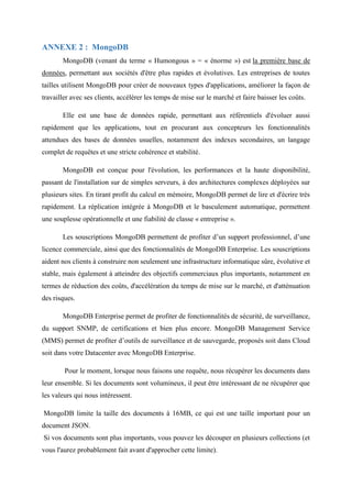 ANNEXE 2 : MongoDB
MongoDB (venant du terme « Humongous » = « énorme ») est la première base de
données, permettant aux sociétés d'être plus rapides et évolutives. Les entreprises de toutes
tailles utilisent MongoDB pour créer de nouveaux types d'applications, améliorer la façon de
travailler avec ses clients, accélérer les temps de mise sur le marché et faire baisser les coûts.
Elle est une base de données rapide, permettant aux référentiels d'évoluer aussi
rapidement que les applications, tout en procurant aux concepteurs les fonctionnalités
attendues des bases de données usuelles, notamment des indexes secondaires, un langage
complet de requêtes et une stricte cohérence et stabilité.
MongoDB est conçue pour l'évolution, les performances et la haute disponibilité,
passant de l'installation sur de simples serveurs, à des architectures complexes déployées sur
plusieurs sites. En tirant profit du calcul en mémoire, MongoDB permet de lire et d'écrire très
rapidement. La réplication intégrée à MongoDB et le basculement automatique, permettent
une souplesse opérationnelle et une fiabilité de classe « entreprise ».
Les souscriptions MongoDB permettent de profiter d’un support professionnel, d’une
licence commerciale, ainsi que des fonctionnalités de MongoDB Enterprise. Les souscriptions
aident nos clients à construire non seulement une infrastructure informatique sûre, évolutive et
stable, mais également à atteindre des objectifs commerciaux plus importants, notamment en
termes de réduction des coûts, d'accélération du temps de mise sur le marché, et d'atténuation
des risques.
MongoDB Enterprise permet de profiter de fonctionnalités de sécurité, de surveillance,
du support SNMP, de certifications et bien plus encore. MongoDB Management Service
(MMS) permet de profiter d’outils de surveillance et de sauvegarde, proposés soit dans Cloud
soit dans votre Datacenter avec MongoDB Enterprise.
Pour le moment, lorsque nous faisons une requête, nous récupérer les documents dans
leur ensemble. Si les documents sont volumineux, il peut être intéressant de ne récupérer que
les valeurs qui nous intéressent.
MongoDB limite la taille des documents à 16MB, ce qui est une taille important pour un
document JSON.
Si vos documents sont plus importants, vous pouvez les découper en plusieurs collections (et
vous l'aurez probablement fait avant d'approcher cette limite).
 