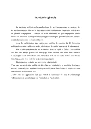 Introduction générale
La révolution mobile transformera la plupart des activités des entreprises au cours des
dix prochaines années. Elle sera le déclencheur d'une transformation encore plus radicale vers
les systèmes d'engagement. La raison clé de ce phénomène est que l'engagement mobile
habilite les personnes à entreprendre l'action prochaine la plus probable dans leur contexte
immédiat et au moment où ils en ont besoin.
Avec la multiplication des plateformes mobiles, la question du développement
multiplateforme s’est rapidement posée, afin de tenter de réduire les couts de développement.
Ces technologies permettant aux utilisateurs un accès rapide et facile à l’information,
c’est dans cette optique qu’intervient notre projet de fin d’études, nous allons donc concevoir
et développer deux applications, une application web et une autre mobile qui doivent
permettre de gérer et de contrôler la réservation des tickets.
Finalement, on peut dire que notre projet est constitué :
D’une part, une application mobile qui doit offrir aux bénéficiaires la possibilité de réserver
un ticket sans se déplacer auprès de l’entreprise qui doit être abonnée dans la plateforme, et de
les notifier à l’arrivée de leur tour.
D’autre part une application web qui permet à l’utilisateur de faire le paramétrage,
l’administration et les statistiques sur l’utilisation de l’application.
 