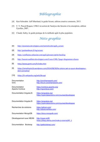 Bibliographie
[4] Ken Schwaber .Jeff Stherland, le guide Scrum, edition creative commons, 2013.
[5] F. V. Pascal Roques, UML2 en action de l'analyse des besoins à la conception, edition
Eyrolles, 2007.
[6] Claude Aubry, le guide pratique de la méthode agile la plus populaire.
Neto graphie
[1] http://ineumann.developpez.com/tutoriels/alm/agile_scrum/
[2] http://geekandmore.fr/tag/scrum/
[3] https://confluence.atlassian.com/agile/glossary/sprint-backlog
[7] http://laurent-audibert.developpez.com/Cours-UML/?page=diagramme-classes
[8] http://www.gantt.com/fr/index.htm
[9] https://amethyste16.wordpress.com/2014/08/30/les-jetons-jwt-ce-quun-developpeur-
doit-connaitre/
[10] https://fr.wikipedia.org/wiki/Bcrypt
Documentation
Ionic
http://ionicframework.com/
http://forum.ionicframework.com/
Documentation
Apache Cordova
https://cordova.apache.org/
http://ngcordova.com/
Documentation AngularJS https://angularjs.org/
https://openclassrooms.com/courses/developpez
Documentation AngularJS https://angularjs.org/
https://openclassrooms.com/courses/developpez
Recherches de solutions https://github.com/
http://stackoverflow.com/
Documentation MongoDB https://docs.mongodb.com/
Développement avec MEAN http://mean.io/#!/
https://blog.udemy.com/node-js-tutorial/#7_1
Documentation Bootsrap http://getbootstrap.com/
 