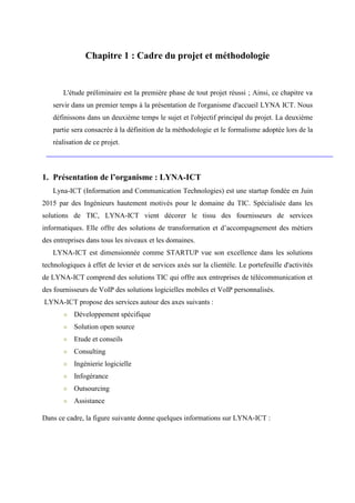 Chapitre 1 : Cadre du projet et méthodologie
L'étude préliminaire est la première phase de tout projet réussi ; Ainsi, ce chapitre va
servir dans un premier temps à la présentation de l'organisme d'accueil LYNA ICT. Nous
définissons dans un deuxième temps le sujet et l'objectif principal du projet. La deuxième
partie sera consacrée à la définition de la méthodologie et le formalisme adoptée lors de la
réalisation de ce projet.
1. Présentation de l’organisme : LYNA-ICT
Lyna-ICT (Information and Communication Technologies) est une startup fondée en Juin
2015 par des Ingénieurs hautement motivés pour le domaine du TIC. Spécialisée dans les
solutions de TIC, LYNA-ICT vient décorer le tissu des fournisseurs de services
informatiques. Elle offre des solutions de transformation et d’accompagnement des métiers
des entreprises dans tous les niveaux et les domaines.
LYNA-ICT est dimensionnée comme STARTUP vue son excellence dans les solutions
technologiques à effet de levier et de services axés sur la clientèle. Le portefeuille d'activités
de LYNA-ICT comprend des solutions TIC qui offre aux entreprises de télécommunication et
des fournisseurs de VoIP des solutions logicielles mobiles et VoIP personnalisés.
LYNA-ICT propose des services autour des axes suivants :
Développement spécifique
Solution open source
Etude et conseils
Consulting
Ingénierie logicielle
Infogérance
Outsourcing
Assistance
Dans ce cadre, la figure suivante donne quelques informations sur LYNA-ICT :
 