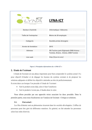 LYNA-ICT
Secteur d'activité informatique / télécoms
Taille de l'entreprise Moins de 20 employés
Catégorie Société privée étrangère
Année de fondation 2015
Adresse PB Techno park Elghazela 2088 Ariana -
Tunisia, Ariana , Ariana, 2088 Tunisie
Lien web http://lyna-ict.com/
Figure 1: Principales informations du « LYNA-ICT »
2. Etude de l’existant
L'étude de l'existant est une phase importante pour bien comprendre le système actuel. Il a
pour objectif d’étudier et de dégager les lacunes du système existant et de proposer les
solutions adéquates et définir les objectifs à atteindre au titre de perfectionnement.
Il existe deux cas lorsque l’on procède à l’étude de l’existant :
 Soit le produit existe déjà, alors il faut l’améliorer.
 Soit le produit n’existe pas, il faudra donc le créer.
Nous allons procéder par une approche mixte associant les deux procédés. Dans la
première partie, nous nous focaliserons sur l’analyse de l'existant : Critique et solutions.
2.1. Etat actuel :
Les files d'attente sont un phénomène récurrent dans les sociétés développées. L'afflux de
personnes peut être géré de différentes manières. En général, on fait attendre les personnes
selon leur ordre d'arrivée.
 