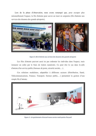 Lors de la phase d’observation, nous avons remarqué que, pour occuper plus
rationnellement l'espace, la file d'attente peut suivre un tracé en serpentin (file d'attente aux
services des douanes des grands aéroports).
Figure 2: file d'attente aux services des douanes des grands aéroports
Les files d'attente peuvent aussi ne pas ordonner les individus dans l'espace, mais
instaurer un ordre par le biais de tickets numérotés. Ce peut être le cas dans la salle
d'attente d'un service public (bureaux de poste, sécurité sociale,…).
Ces solutions modulaires, adaptables à différents secteurs (Distribution, Santé,
Télécommunications, Finance, Transport, Secteur public,…) permettent la gestion d’une
simple file d’attente.
Figure 3 : Un gestionnaire d’accueil mono service multi points d’accueil
 