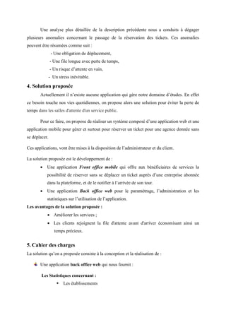 Une analyse plus détaillée de la description précédente nous a conduits à dégager
plusieurs anomalies concernant le passage de la réservation des tickets. Ces anomalies
peuvent être résumées comme suit :
- Une obligation de déplacement,
- Une file longue avec perte de temps,
- Un risque d’attente en vain,
- Un stress inévitable.
4. Solution proposée
Actuellement il n’existe aucune application qui gère notre domaine d’études. En effet
ce besoin touche nos vies quotidiennes, on propose alors une solution pour éviter la perte de
temps dans les salles d'attente d'un service public.
Pour ce faire, on propose de réaliser un système composé d’une application web et une
application mobile pour gérer et surtout pour réserver un ticket pour une agence donnée sans
se déplacer.
Ces applications, vont être mises à la disposition de l’administrateur et du client.
La solution proposée est le développement de :
 Une application Front office mobile qui offre aux bénéficiaires de services la
possibilité de réserver sans se déplacer un ticket auprès d’une entreprise abonnée
dans la plateforme, et de le notifier à l’arrivée de son tour.
 Une application Back office web pour le paramétrage, l’administration et les
statistiques sur l’utilisation de l’application.
Les avantages de la solution proposée :
 Améliorer les services ;
 Les clients rejoignent la file d'attente avant d'arriver économisant ainsi un
temps précieux.
5. Cahier des charges
La solution qu’on a proposée consiste à la conception et la réalisation de :
Une application back office web qui nous fournit :
Les Statistiques concernant :
 Les établissements
 